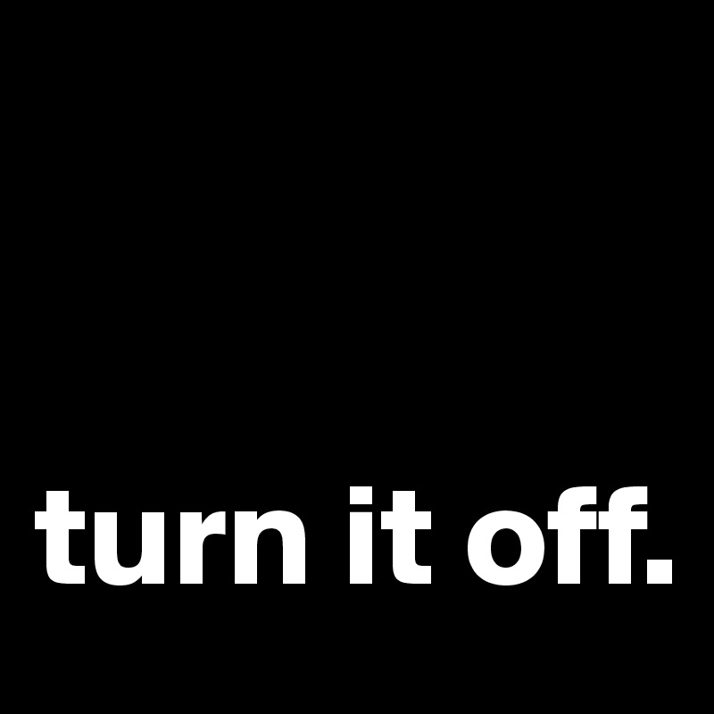              


turn it off.