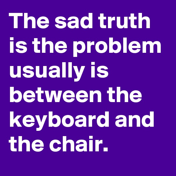 The sad truth is the problem usually is between the keyboard and the chair.