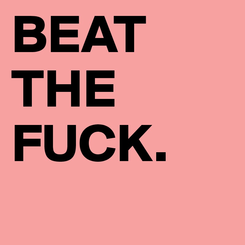 BEAT THE FUCK.
