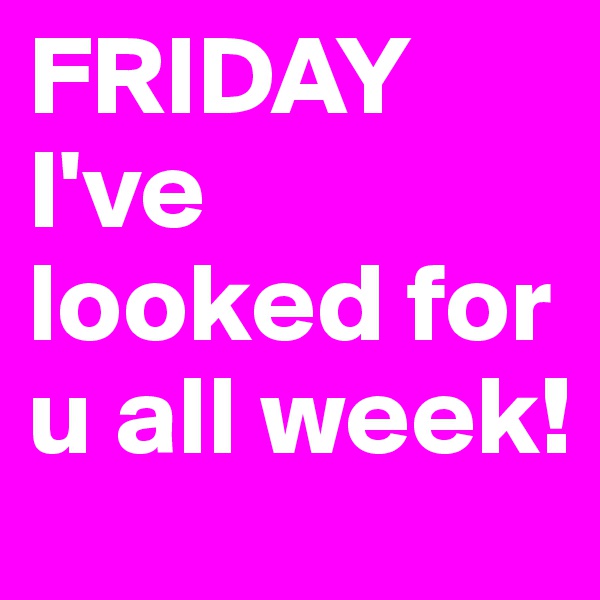 FRIDAY I've looked for u all week! 
