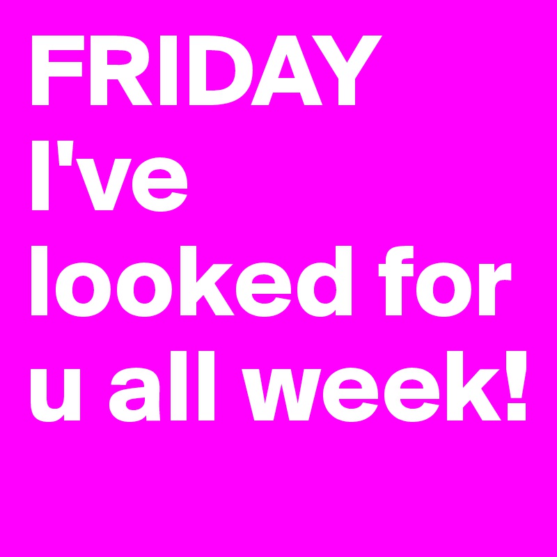 FRIDAY I've looked for u all week! 