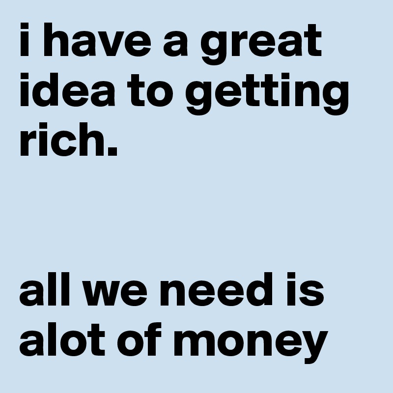 i have a great idea to getting rich. all we need is alot of money ...