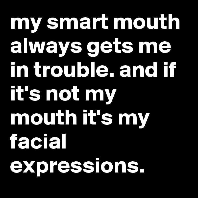 my smart mouth always gets me in trouble. and if it's not my mouth it's my facial expressions.