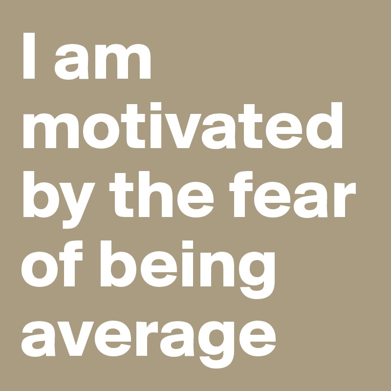 I am motivated by the fear of being average
