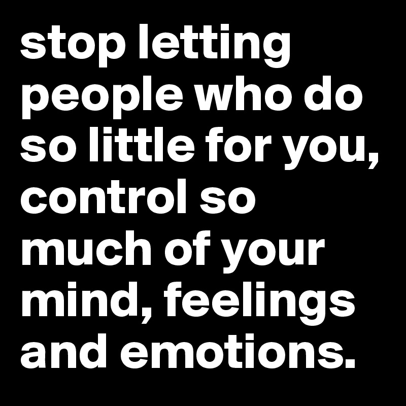 stop letting people who do so little for you, control so much of your mind, feelings and emotions.
