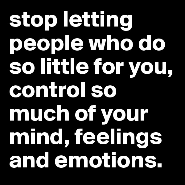 stop letting people who do so little for you, control so much of your mind, feelings and emotions.