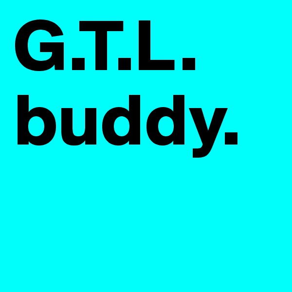 G.T.L.
buddy.
