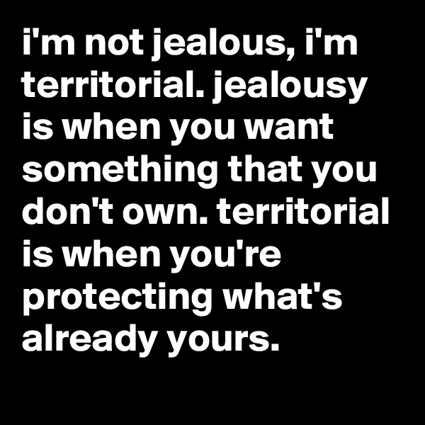 i'm not jealous, i'm territorial. jealousy is when you want something that you don't own. territorial is when you're protecting what's already yours.