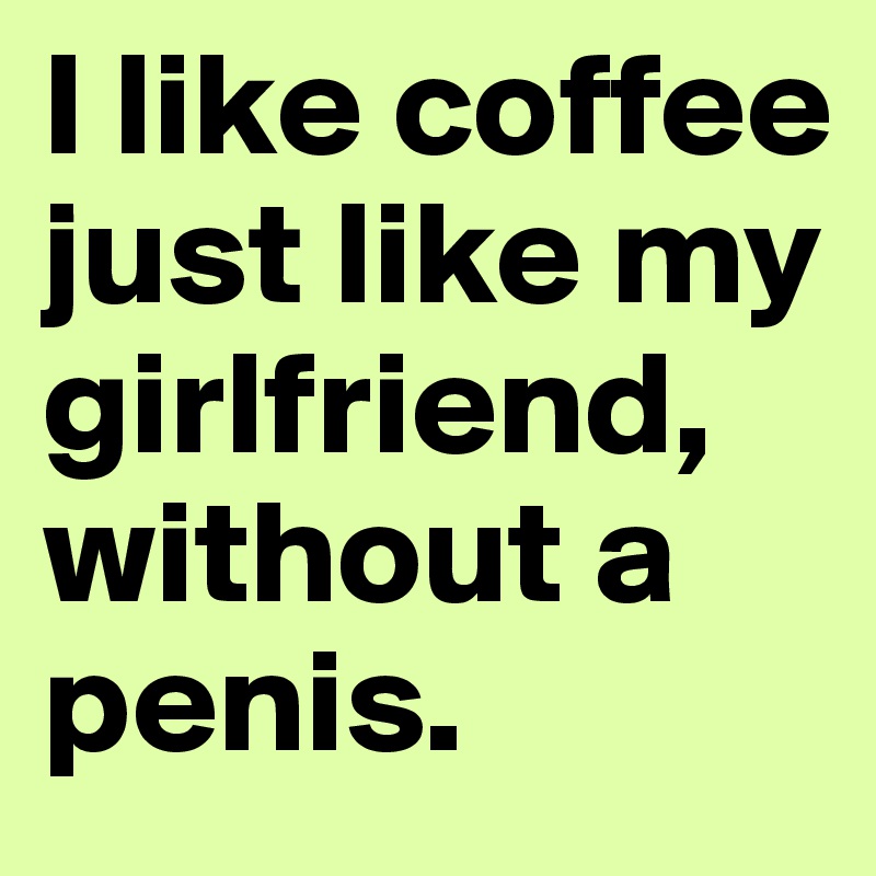 I like coffee just like my girlfriend, without a penis.
