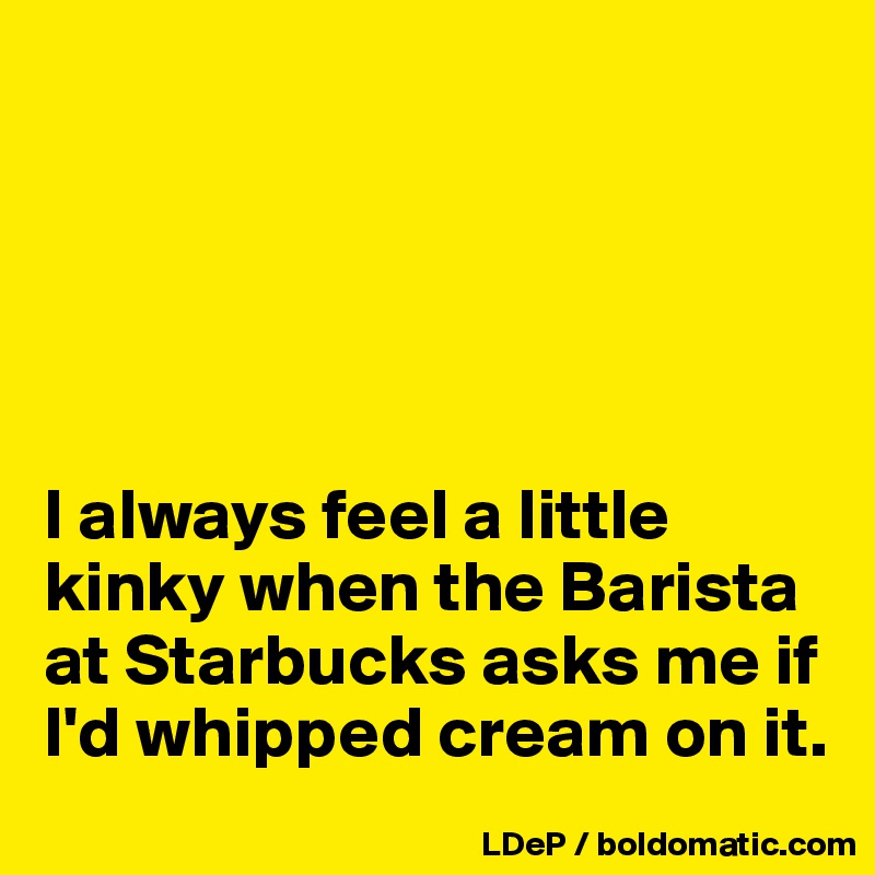 





I always feel a little kinky when the Barista at Starbucks asks me if I'd whipped cream on it. 