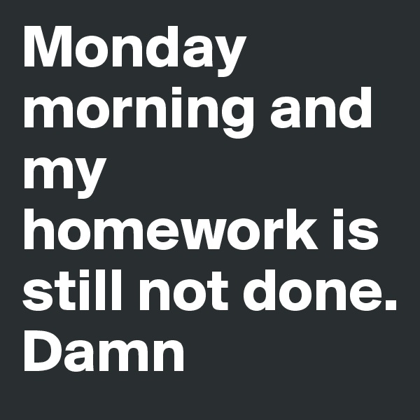 Monday morning and my homework is still not done.
Damn