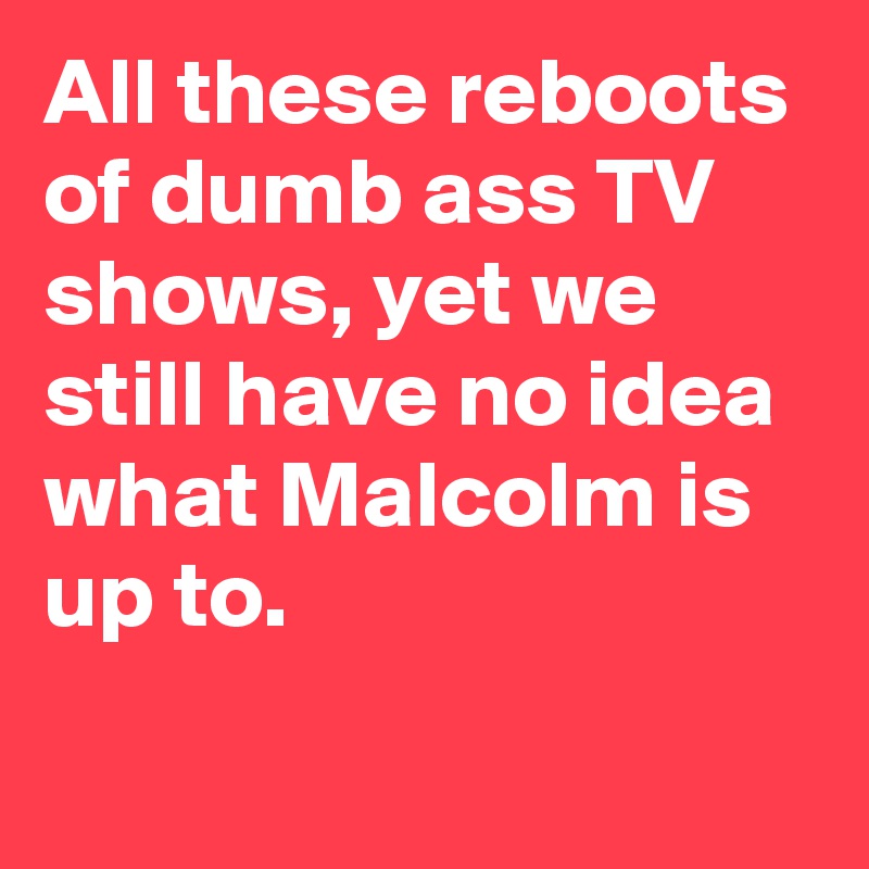 All these reboots of dumb ass TV shows, yet we still have no idea what Malcolm is up to.