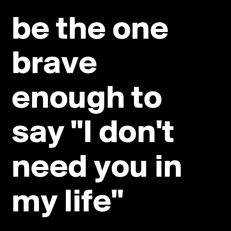 be the one brave enough to say "I don't need you in my life"