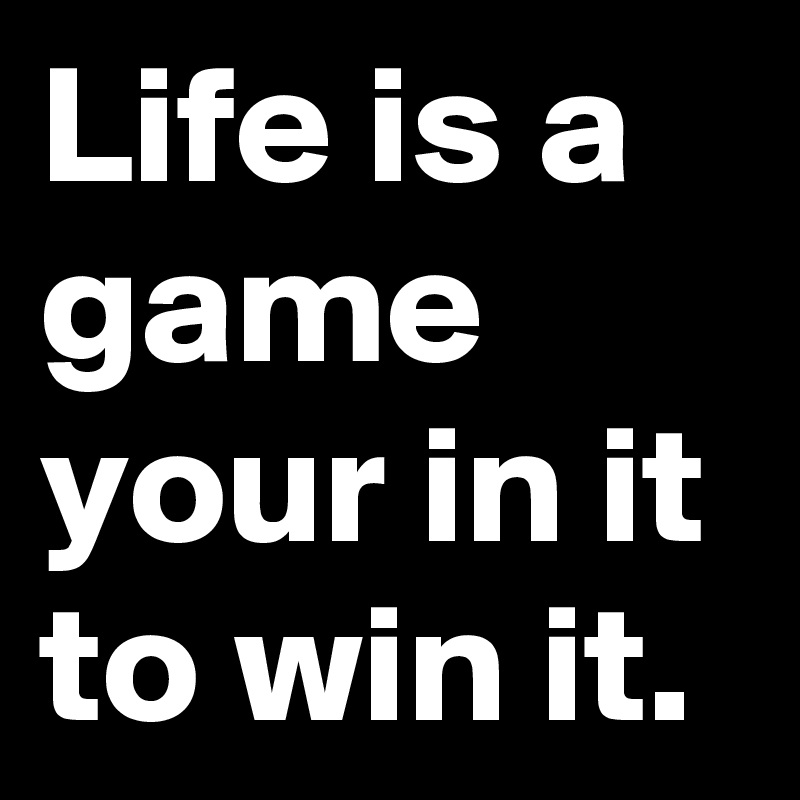 Life is a game your in it to win it.