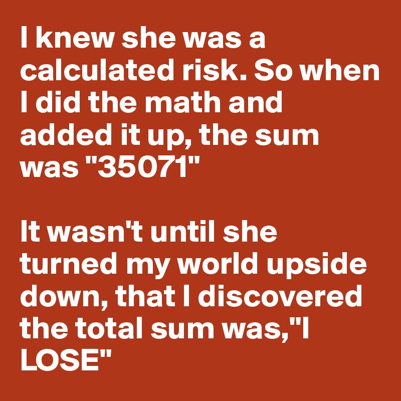 I knew she was a calculated risk. So when I did the math and added it up, the sum was "35071"

It wasn't until she turned my world upside down, that I discovered the total sum was,"I LOSE"