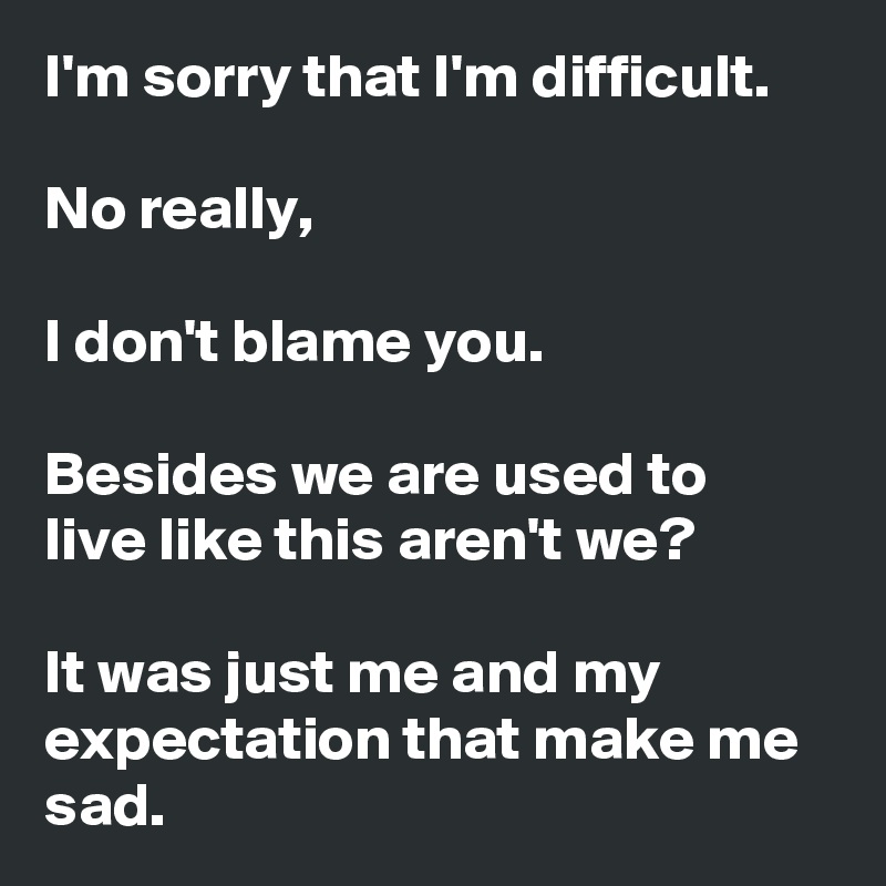 I'm sorry that I'm difficult.

No really,

I don't blame you.

Besides we are used to live like this aren't we?

It was just me and my expectation that make me sad.