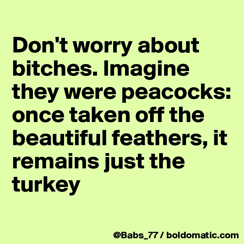 
Don't worry about bitches. Imagine they were peacocks: once taken off the beautiful feathers, it remains just the turkey
