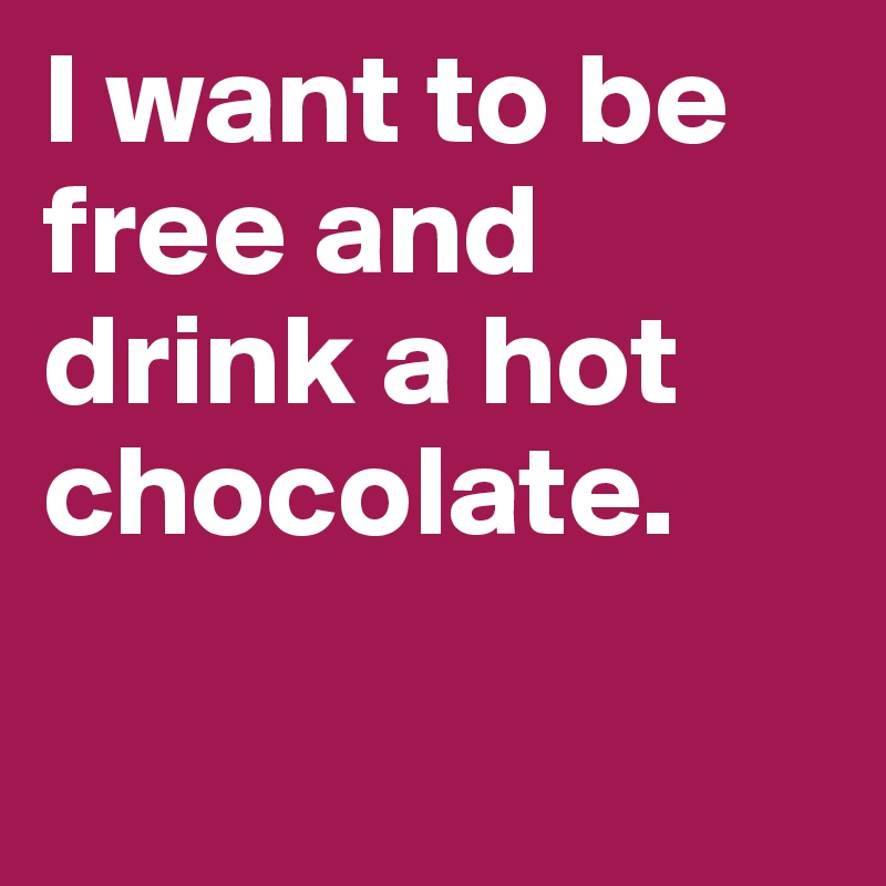 I want to be free and drink a hot chocolate.

