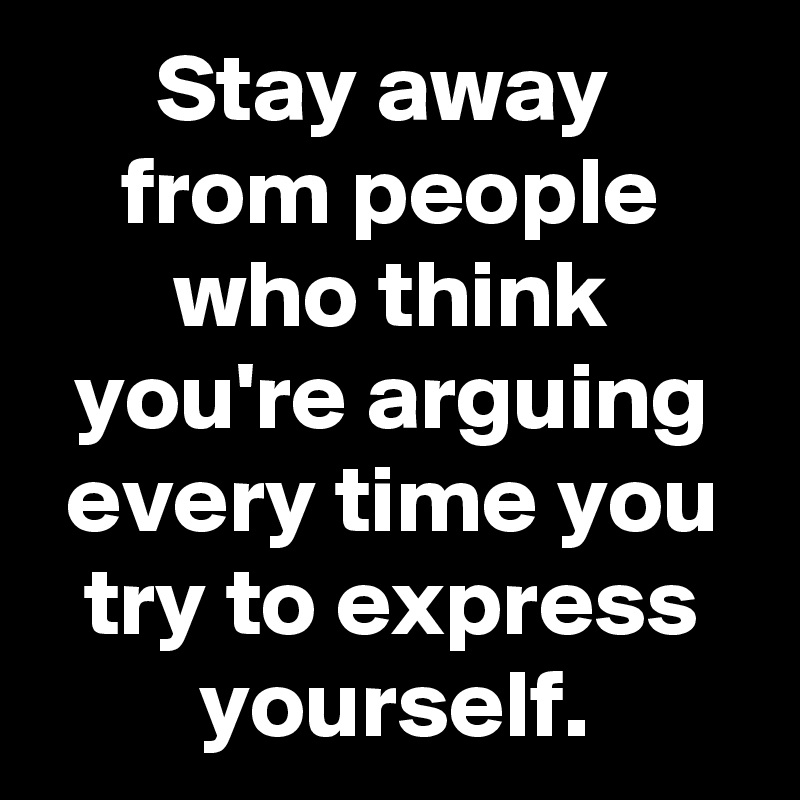 Stay away 
from people who think you're arguing every time you try to express yourself.