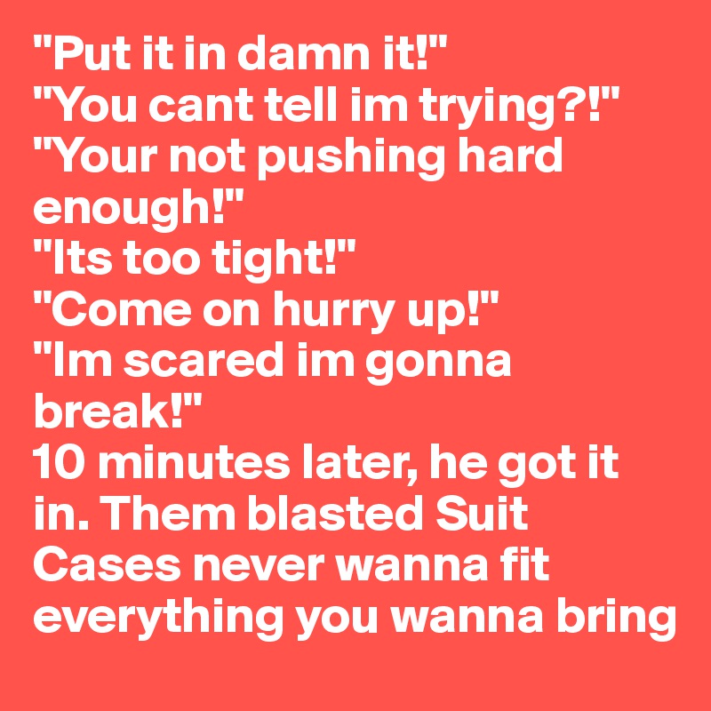 "Put it in damn it!" 
"You cant tell im trying?!"
"Your not pushing hard enough!" 
"Its too tight!"
"Come on hurry up!" 
"Im scared im gonna break!" 
10 minutes later, he got it in. Them blasted Suit Cases never wanna fit everything you wanna bring
