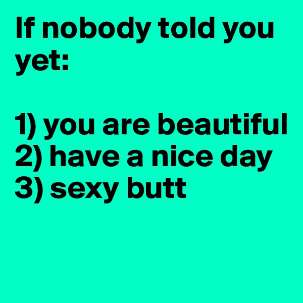 If nobody told you yet:

1) you are beautiful
2) have a nice day
3) sexy butt 

