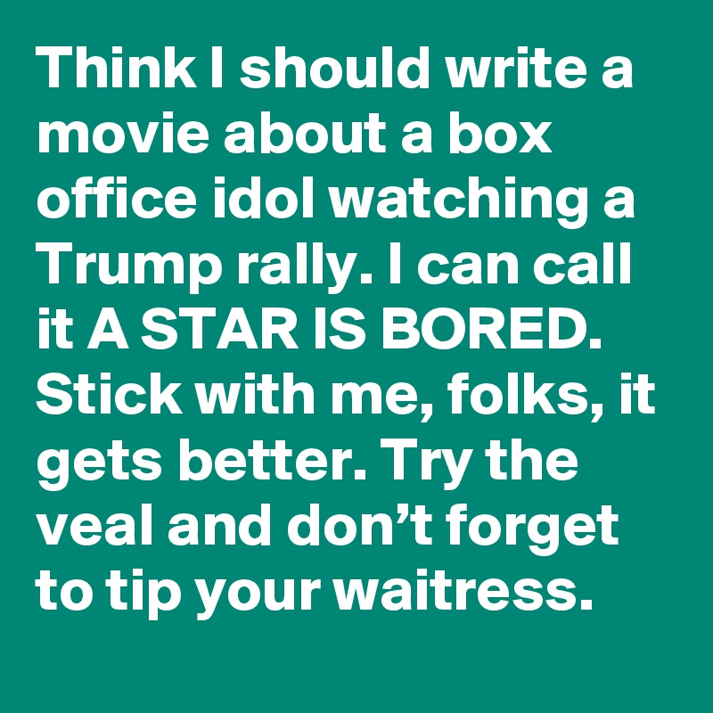 Think I should write a movie about a box office idol watching a Trump rally. I can call it A STAR IS BORED.
Stick with me, folks, it gets better. Try the veal and don’t forget to tip your waitress.