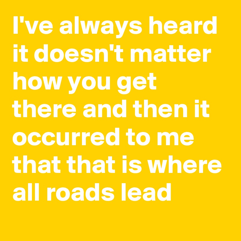 I've always heard it doesn't matter how you get there and then it occurred to me that that is where all roads lead