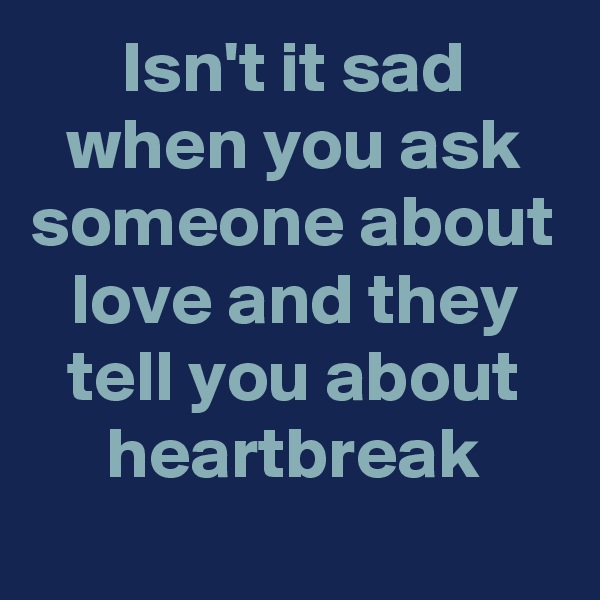 Isn't it sad when you ask someone about love and they tell you about heartbreak