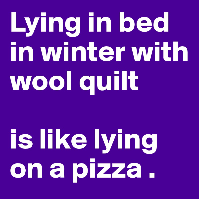 Lying in bed in winter with wool quilt 

is like lying on a pizza .