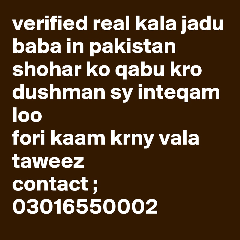 verified real kala jadu baba in pakistan 
shohar ko qabu kro
dushman sy inteqam loo
fori kaam krny vala taweez 
contact ; 03016550002