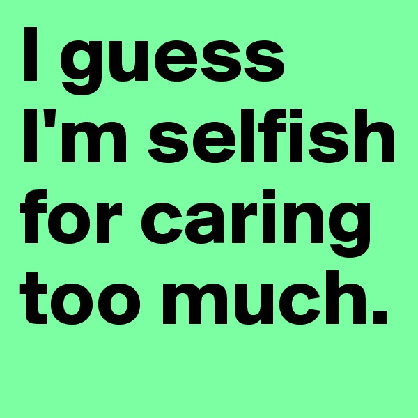 I guess I'm selfish for caring too much. 