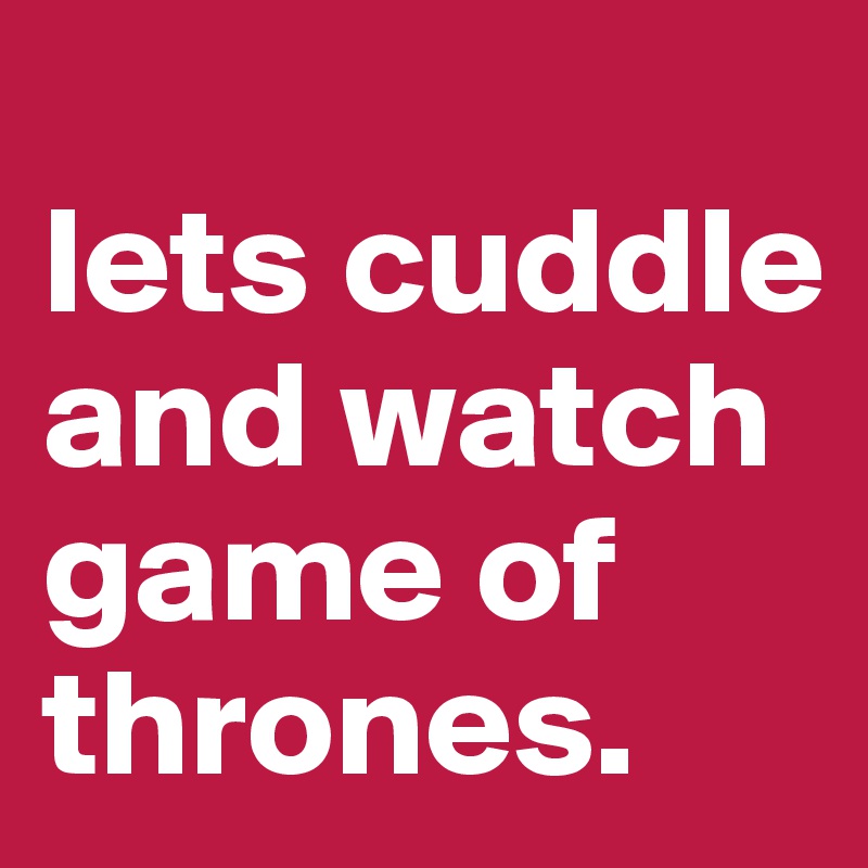
lets cuddle and watch game of thrones.