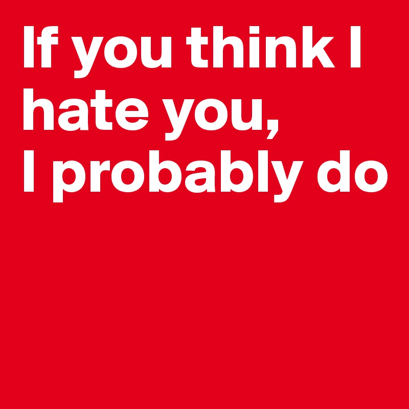 If you think I hate you,
I probably do

