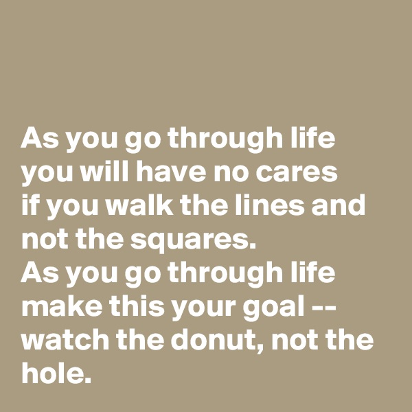 


As you go through life you will have no cares
if you walk the lines and not the squares.
As you go through life make this your goal --
watch the donut, not the hole.