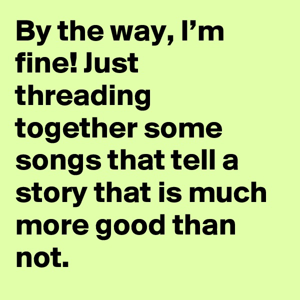 By the way, I’m fine! Just threading together some songs that tell a story that is much more good than not.