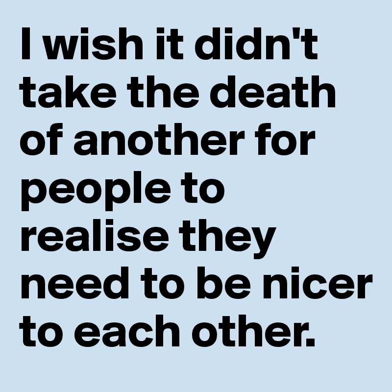 I wish it didn't take the death of another for people to realise they need to be nicer to each other.