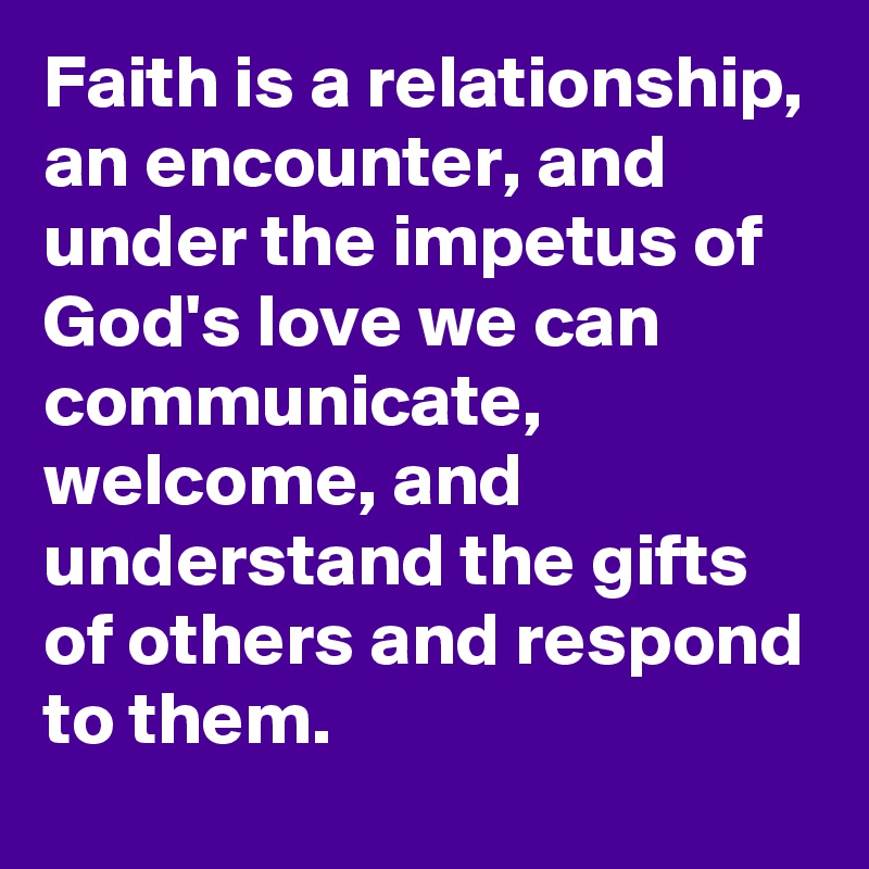 Faith is a relationship, an encounter, and under the impetus of God's love we can communicate, welcome, and understand the gifts of others and respond to them.