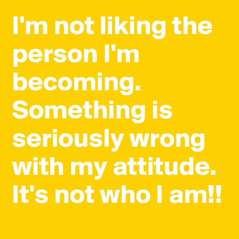 I'm not liking the person I'm becoming. Something is seriously wrong with my attitude. It's not who I am!!
