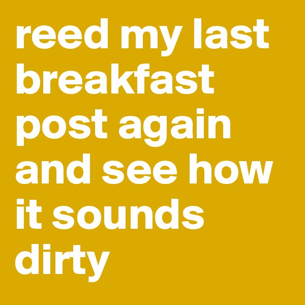 reed my last breakfast post again and see how it sounds dirty