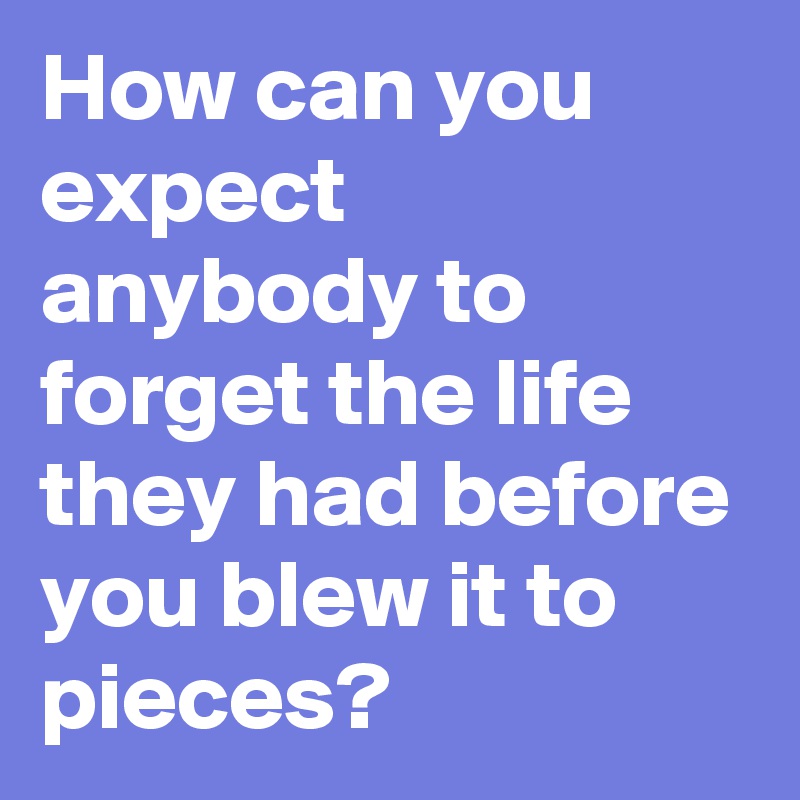 How can you expect anybody to forget the life they had before you blew it to pieces?