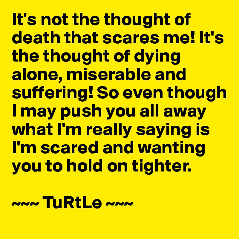 It's not the thought of death that scares me! It's the thought of dying alone, miserable and suffering! So even though I may push you all away what I'm really saying is I'm scared and wanting you to hold on tighter.

~~~ TuRtLe ~~~