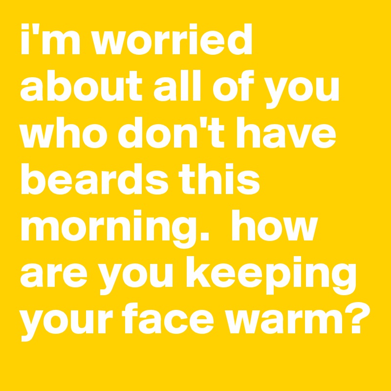 i'm worried about all of you who don't have beards this morning.  how are you keeping your face warm?