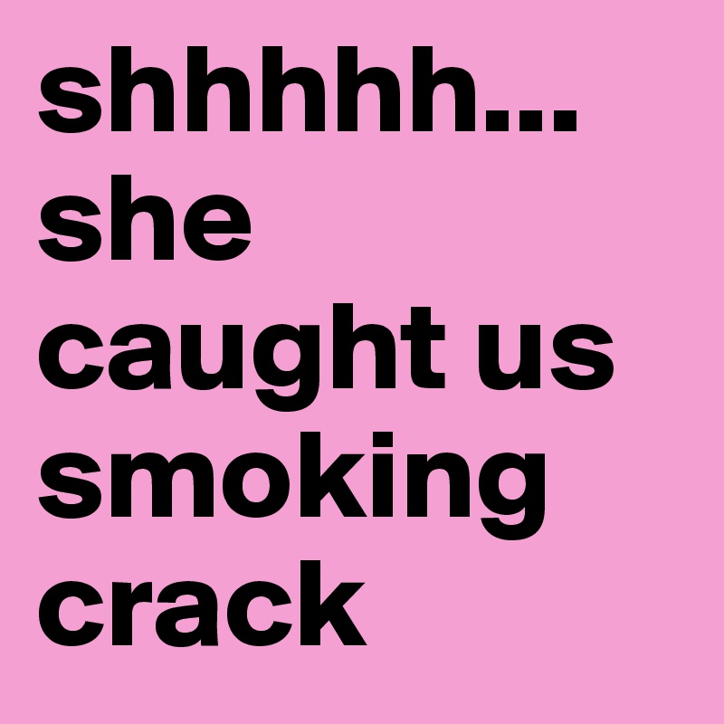 shhhhh...
she caught us smoking crack