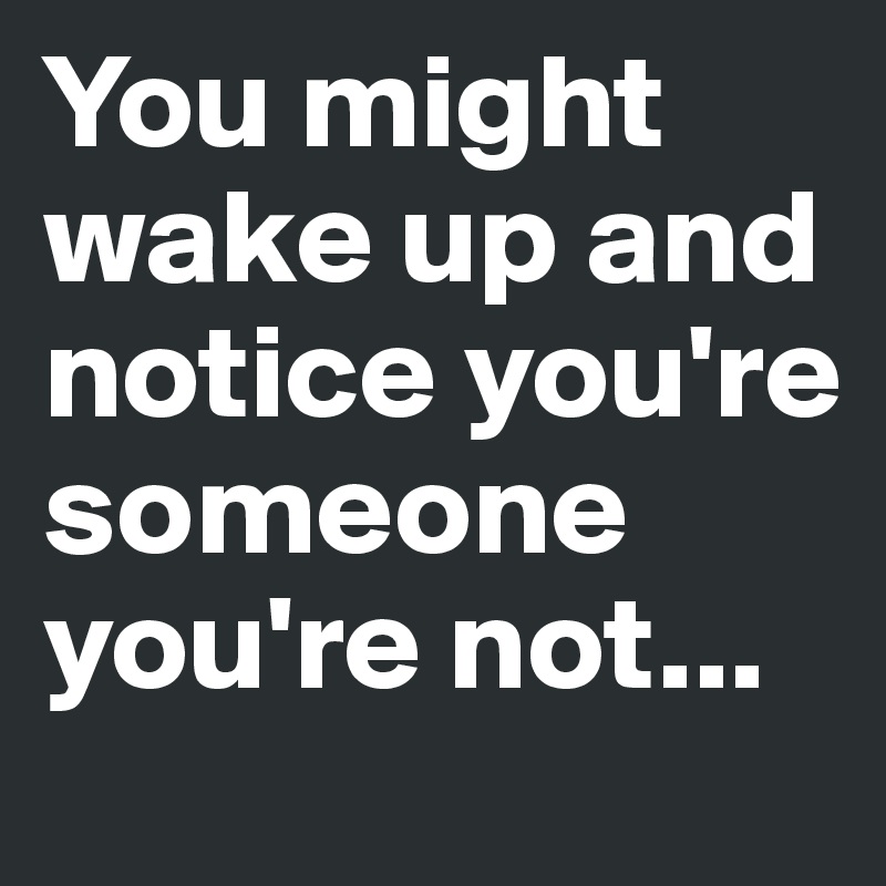 You might wake up and notice you're someone you're not...