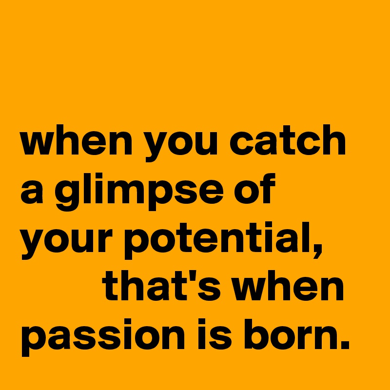                                                                 when you catch a glimpse of your potential,              that's when passion is born. 