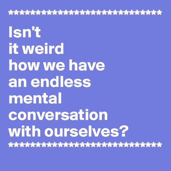 ****************************
Isn't 
it weird 
how we have 
an endless 
mental conversation 
with ourselves?
****************************