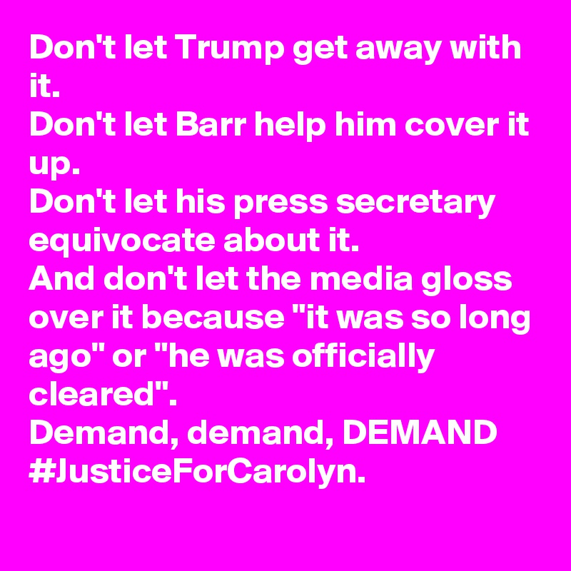 Don't let Trump get away with it.
Don't let Barr help him cover it up.
Don't let his press secretary equivocate about it.
And don't let the media gloss over it because "it was so long ago" or "he was officially cleared".
Demand, demand, DEMAND #JusticeForCarolyn.