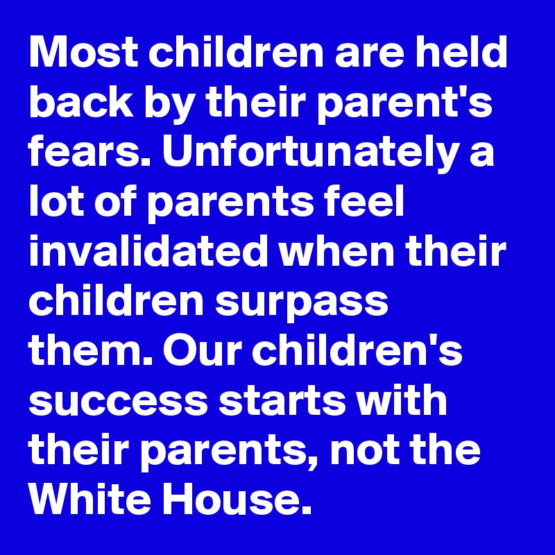 Most children are held back by their parent's fears. Unfortunately a lot of parents feel invalidated when their children surpass them. Our children's success starts with their parents, not the White House.