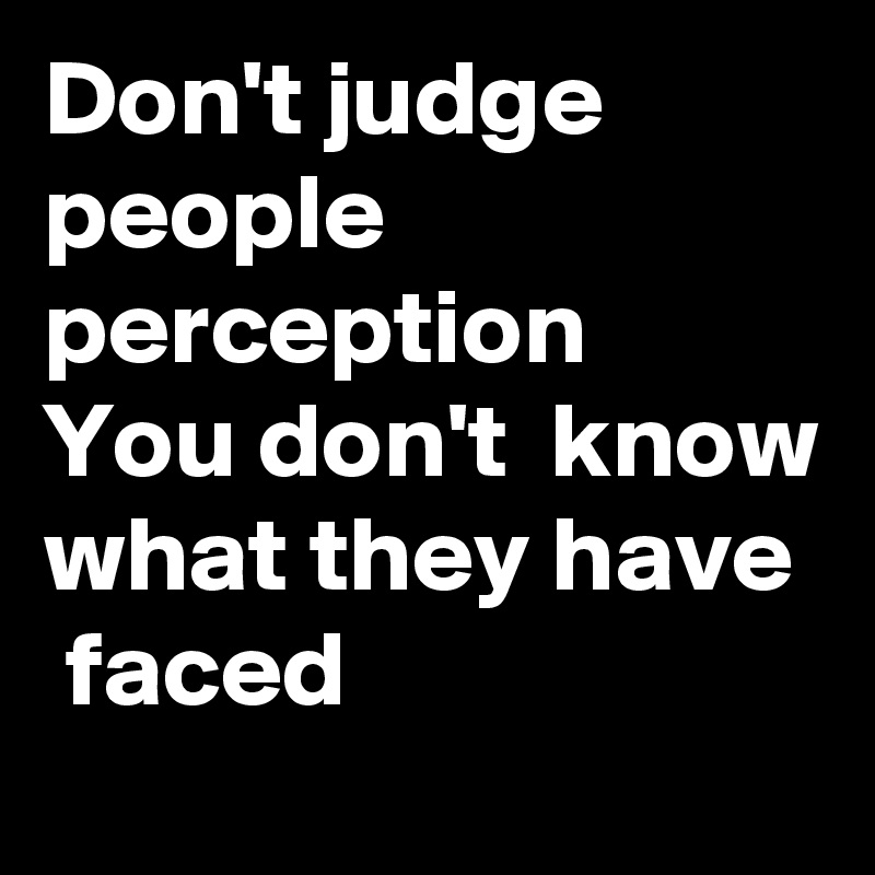 Don't judge people perception  You don't  know what they have  faced  