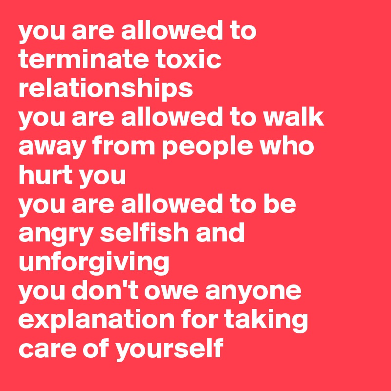 you are allowed to terminate toxic relationships
you are allowed to walk away from people who hurt you
you are allowed to be angry selfish and unforgiving
you don't owe anyone explanation for taking care of yourself